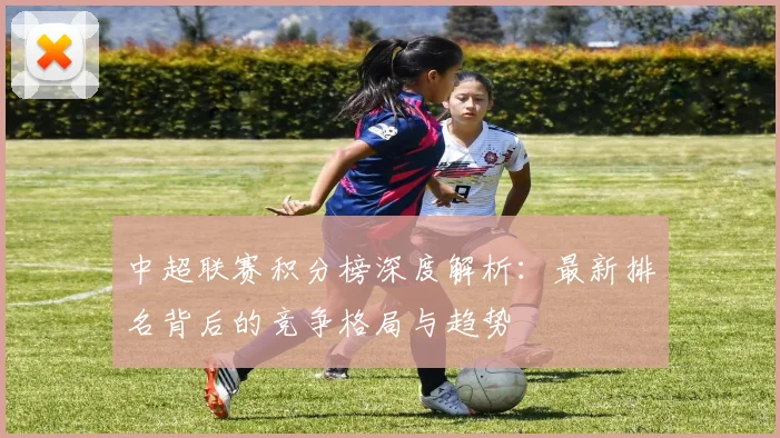 中超联赛积分榜深度解析:最新排名背后的竞争格局与趋势