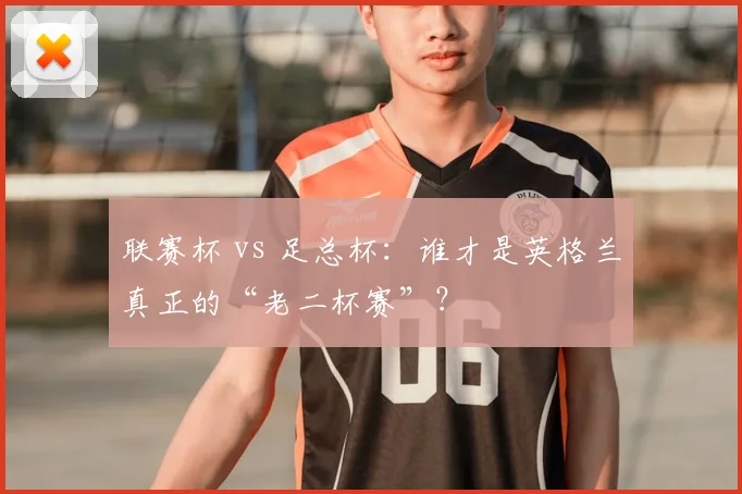 联赛杯 vs 足总杯:谁才是英格兰真正的“老二杯赛”?