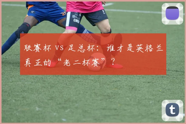 联赛杯 vs 足总杯:谁才是英格兰真正的“老二杯赛”?