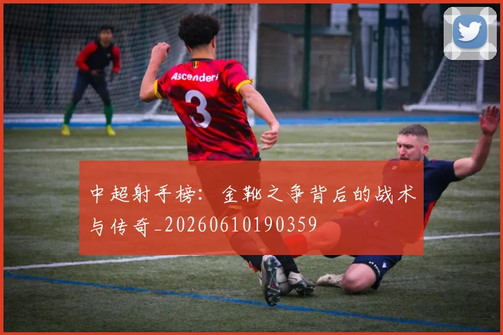 中超射手榜：金靴之争背后的战术与传奇_20260610190359