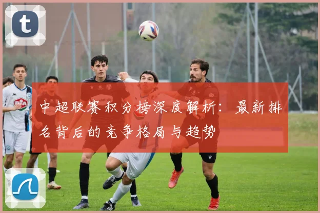 中超联赛积分榜深度解析：最新排名背后的竞争格局与趋势