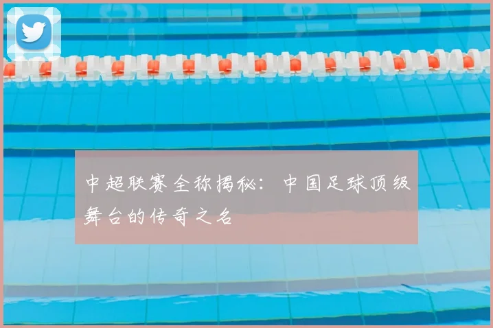 中超联赛全称揭秘：中国足球顶级舞台的传奇之名